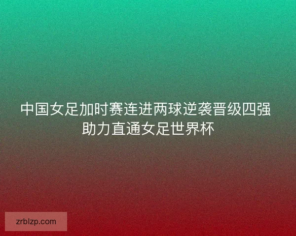 中国女足加时赛连进两球逆袭晋级四强 助力直通女足世界杯