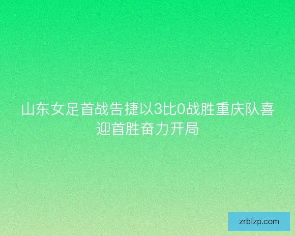山东女足首战告捷以3比0战胜重庆队喜迎首胜奋力开局