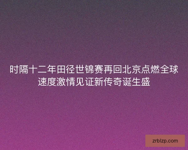 时隔十二年田径世锦赛再回北京点燃全球速度激情见证新传奇诞生盛