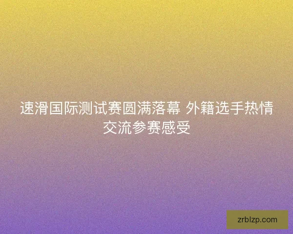 速滑国际测试赛圆满落幕 外籍选手热情交流参赛感受